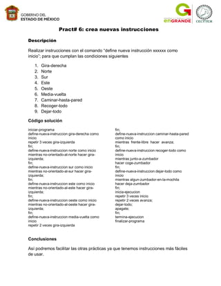 Pract# 6: crea nuevas instrucciones

Descripción

Realizar instrucciones con el comando “define nueva instrucción xxxxxx como
inicio”; para que cumplan las condiciones siguientes

   1.   Gira-derecha
   2.   Norte
   3.   Sur
   4.   Este
   5.   Oeste
   6.   Media-vuelta
   7.   Caminar-hasta-pared
   8.   Recoger-todo
   9.   Dejar-todo

Código solución

iniciar-programa                             fin;
define-nueva-instruccion gira-derecha como   define-nueva-instruccion caminar-hasta-pared
inicio                                       como inicio
repetir 3 veces gira-izquierda               mientras frente-libre hacer avanza;
fin;                                         fin;
define-nueva-instruccion norte como inicio   define-nueva-instruccion recoger-todo como
mientras no-orientado-al-norte hacer gira-   inicio
izquierda;                                   mientras junto-a-zumbador
fin;                                         hacer coge-zumbador
define-nueva-instruccion sur como inicio     fin;
mientras no-orientado-al-sur hacer gira-     define-nueva-instruccion dejar-todo como
izquierda;                                   inicio
fin;                                         mientras algun-zumbador-en-la-mochila
define-nueva-instruccion este como inicio    hacer deja-zumbador
mientras no-orientado-al-este hacer gira-    fin;
izquierda;                                   inicia-ejecucion
fin;                                         repetir 3 veces inicio
define-nueva-instruccion oeste como inicio   repetir 2 veces avanza;
mientras no-orientado-al-oeste hacer gira-   dejar-todo;
izquierda;                                   apagate;
fin;                                         fin;
define-nueva-instruccion media-vuelta como   termina-ejecucion
inicio                                       finalizar-programa
repetir 2 veces gira-izquierda


Conclusiones

Así podremos facilitar las otras prácticas ya que tenemos instrucciones más fáciles
de usar.
 