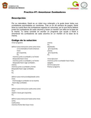 Practica #7: Amontonar Zumbadores

Descripción:

Por su naturaleza, Karel es un robot muy ordenado y le gusta tener todos sus
zumbadores acomodados en montones. Tras un fin de semana de juegos, Karel
tiene su cuarto lleno de zumbadores regados en columnas, por lo que ahora deberá
juntar los zumbadores de cada columna y hacer un montón con ellos en la base de
la misma. Tu tarea consiste en escribir un programa que ayude a Karel a
amontonar los zumbadores de cada columna en un montón en la base de la
misma.

Código de la solución:
iniciar-programa                             avanza;
                                             fin;
define-nueva-instruccion come como inicio    dejalotodo;
        si no orientado-al-norte entonces      gira-izquierda;
        inicio                               avanza;
        gira-izquierda;                        gira-izquierda;
        fin;                                 fin;
  mientras junto-a-zumbador y no frente-
  bloqueado hacer inicio                     inicia-ejecucion
  mientras junto-a-zumbador y no frente-     mientras junto-a-zumbador hacer hazlo;
  bloqueado hacer coge-zumbador;             apagate;
avanza;                                      termina-ejecucion
mientras junto-a-zumbador y frente-          finalizar-programa
bloqueado hacer coge-zumbador;
fin;
fin;

define-nueva-instrucciondejalotodo como
inicio
  mientrasalgun-zumbador-en-la-mochila
  hacer deja-zumbador;
fin;

define-nueva-instruccion vuelta-atras como
inicio
repetir 2 veces gira-izquierda;
fin;

define-nueva-instruccion hazlo como inicio
come;
vuelta-atras;
mientras frente-libre hacer inicio
 