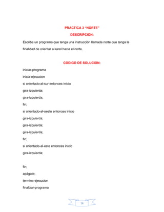 PRACTICA 3 “NORTE”

                                   DESCRIPCIÓN:

Escribe un programa que tenga una instrucción llamada norte que tenga la

finalidad de orientar a karel hacia el norte.



                              CODIGO DE SOLUCION:

iniciar-programa

inicia-ejecucion

si orientado-al-sur entonces inicio

gira-izquierda;

gira-izquierda;

fin;

si orientado-al-oeste entonces inicio

gira-izquierda;

gira-izquierda;

gira-izquierda;

fin;

si orientado-al-este entonces inicio

gira-izquierda;



fin;

apágate;

termina-ejecucion

finalizar-programa



                                           16
 