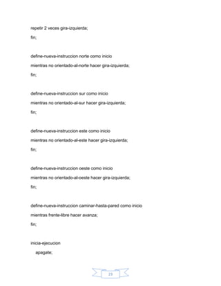 repetir 2 veces gira-izquierda;

fin;



define-nueva-instruccion norte como inicio

mientras no orientado-al-norte hacer gira-izquierda;

fin;



define-nueva-instruccion sur como inicio

mientras no orientado-al-sur hacer gira-izquierda;

fin;



define-nueva-instruccion este como inicio

mientras no orientado-al-este hacer gira-izquierda;

fin;



define-nueva-instruccion oeste como inicio

mientras no orientado-al-oeste hacer gira-izquierda;

fin;



define-nueva-instruccion caminar-hasta-pared como inicio

mientras frente-libre hacer avanza;

fin;



inicia-ejecucion

   apagate;



                                           23
 