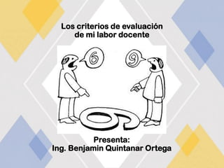 Los criterios de evaluación
de mi labor docente
Presenta:
Ing. Benjamin Quintanar Ortega
 