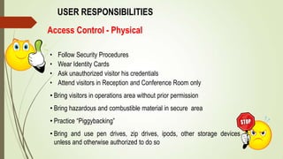 Access Control - Physical
USER RESPONSIBILITIES
• Follow Security Procedures
• Wear Identity Cards
• Ask unauthorized visitor his credentials
• Attend visitors in Reception and Conference Room only
• Bring visitors in operations area without prior permission
• Bring hazardous and combustible material in secure area
• Practice “Piggybacking”
• Bring and use pen drives, zip drives, ipods, other storage devices
unless and otherwise authorized to do so
 