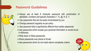 Password Guidelines
 Always use at least 8 character password with combination of
alphabets, numbers and special characters (*, %, @, #, $, ^)
 Use passwords that can be easily remembered by you
 Change password regularly as per policy
 Use password that is significantly different from earlier passwords
Use passwords which reveals your personal information or words found
in dictionary
Write down or Store passwords
Share passwords over phone or Email
Use passwords which do not match above complexity criteria
 