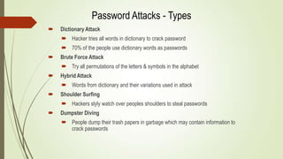  Dictionary Attack
 Hacker tries all words in dictionary to crack password
 70% of the people use dictionary words as passwords
 Brute Force Attack
 Try all permutations of the letters & symbols in the alphabet
 Hybrid Attack
 Words from dictionary and their variations used in attack
 Shoulder Surfing
 Hackers slyly watch over peoples shoulders to steal passwords
 Dumpster Diving
 People dump their trash papers in garbage which may contain information to
crack passwords
Password Attacks - Types
 