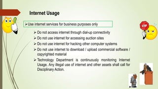 Internet Usage
Use internet services for business purposes only
 Do not access internet through dial-up connectivity
 Do not use internet for accessing auction sites
 Do not use internet for hacking other computer systems
 Do not use internet to download / upload commercial software /
copyrighted material
 Technology Department is continuously monitoring Internet
Usage. Any illegal use of internet and other assets shall call for
Disciplinary Action.
 