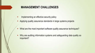 MANAGEMENT CHALLENGES
 Implementing an effective security policy
 Applying quality assurance standards in large systems projects
 What are the most important software quality assurance techniques?
 Why are auditing information systems and safeguarding data quality so
important?
 