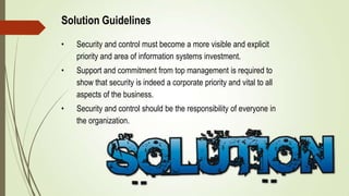 Solution Guidelines
• Security and control must become a more visible and explicit
priority and area of information systems investment.
• Support and commitment from top management is required to
show that security is indeed a corporate priority and vital to all
aspects of the business.
• Security and control should be the responsibility of everyone in
the organization.
 