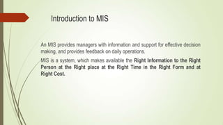 Introduction to MIS
An MIS provides managers with information and support for effective decision
making, and provides feedback on daily operations.
MIS is a system, which makes available the Right Information to the Right
Person at the Right place at the Right Time in the Right Form and at
Right Cost.
 