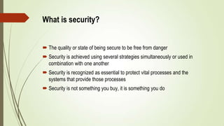  The quality or state of being secure to be free from danger
 Security is achieved using several strategies simultaneously or used in
combination with one another
 Security is recognized as essential to protect vital processes and the
systems that provide those processes
 Security is not something you buy, it is something you do
What is security?
 