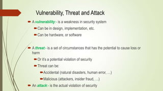 Vulnerability, Threat and Attack
 A vulnerability:- is a weakness in security system
Can be in design, implementation, etc.
Can be hardware, or software
 A threat:- is a set of circumstances that has the potential to cause loss or
harm
Or it’s a potential violation of security
Threat can be:
Accidental (natural disasters, human error, …)
Malicious (attackers, insider fraud, …)
 An attack:- is the actual violation of security
 