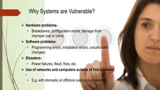 Why Systems are Vulnerable?
 Hardware problems-
• Breakdowns, configuration errors, damage from
improper use or crime
 Software problems-
• Programming errors, installation errors, unauthorized
changes)
 Disasters-
• Power failures, flood, fires, etc.
 Use of networks and computers outside of firm’s control
-
• E.g. with domestic or offshore outsourcing vendors
 