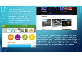 About the Blog: National
Geographic is a magazine that tries
to connect people to the world
through the world’s best scientists,
photographers, journalists, and
filmmakers. It is one of the most
engaging digital and social media
platforms in the world.
Since I love animal, I am very happy they made this blogs beside
their EV program. I think they have great interesting topics about
nature, life survival, country expeditions, and experiences. National
Geographic gives a lot of information, examples, and advices. The
best part for me are the photos and videos they make and publish. I
find very good that they have a space for the kids in the blog.
 