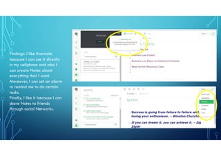 Findings: I like Evernote
because I can use it directly
in my cellphone and also I
can create Notes about
everything that I want.
Moreover, I can set an alarm
to remind me to do certain
tasks.
Finally, I like it because I can
share Notes to friends
through social Networks.
 
