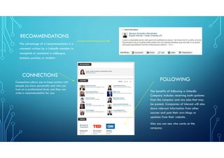 RECOMMENDATIONS
The advantage of a recommendation is a
comment written by a LinkedIn member to
recognize or commend a colleague,
business partner, or student.
CONNECTIONS
Connections allows you to keep contact with
people you know personally and who you
trust on a professional level, and they can
write a recommendation for you.
FOLLOWING
The benefits of following a LinkedIn
Company includes receiving both updates
from the company and any jobs that may
be posted. Companies of interest will also
share relevant information from other
sources and post their own blogs or
updates from their website.
Also you can see who works at the
company.
 