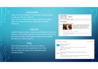 • : COMPANIES
Some of the advantages of Companies is to get LinkedIn
to help you with your research.
Learn of new developments in the companies you follow.
Add networking and see how others are marketing
themselves
GROUPS
LinkedIn Groups provide a place for professionals in the same
industry or with similar interests to share content, find answers,
post and view jobs, make business contacts, and establish
themselves as industry experts.
JOBS
One of the advantages is that you can find a
job in the area you are expecting to work. Also
you can chose the country, the experience level,
and job function.
 