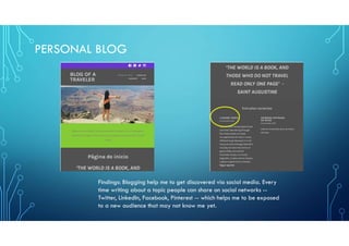 PERSONAL BLOG
Findings: Blogging help me to get discovered via social media. Every
time writing about a topic people can share on social networks --
Twitter, LinkedIn, Facebook, Pinterest -- which helps me to be exposed
to a new audience that may not know me yet.
 