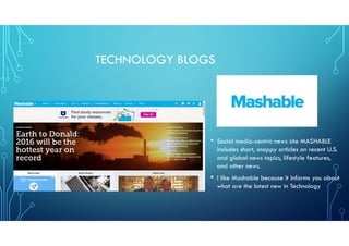 TECHNOLOGY BLOGS
• Social media-centric news site MASHABLE
includes short, snappy articles on recent U.S.
and global news topics, lifestyle features,
and other news.
• I like Mashable because it informs you about
what are the latest new in Technology
 