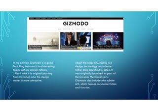 In my opinion, Gizmodo is a good
Tech Blog because it has interesting
topics such as science fictions.
. Also I think it is original (starting
from its name), also the design
makes it more attractive.
About the Blog: GIZMODO is a
design, technology and science
fiction blog launched in 2002. It
was originally launched as part of
the Gawker Media network.
Gizmodo also includes the subsite
io9, which focuses on science fiction
and futurism.
 