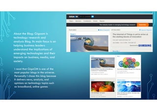 About the Blog: Gigaom is
technology research and
analysis Blog. Its main focus is on
helping business leaders
understand the implications of
emerging technologies and their
impacts on business, media, and
society.
I read that GigaOM is one of the
most popular blogs in the universe.
Personally I chose this blog because
It delivers news, analysis, and
opinions on technology topics such
as broadband, online games
 