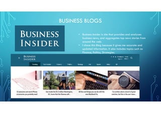 BUSINESS BLOGS
• Business Insider is site that provides and analyzes
business news, and aggregates top news stories from
around the web.
• I chose this Blog because it gives me accurate and
updated information. It also includes topics such as
Finance, Politics, Strategies.
 
