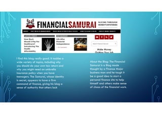 About the Blog: The Financial
Samurai is a Blog made
thought by a Finance Major
business man and he tough it
be a good idea to start a
personal finance site to help
himself and others make sense
of chaos of the financial work.
I find this blog really good. It tackles a
wide variety of topics, including why
you should do your own tax return and
why you might need an umbrella
insurance policy when you have
teenagers. The Samurai, whose identity
is secret, appears to have a firm
command of finance, giving his blog a
sense of authority that others lack
 
