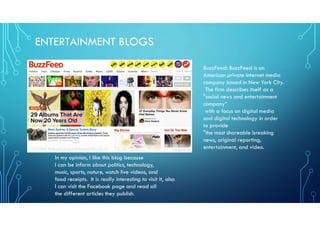 ENTERTAINMENT BLOGS
In my opinion, I like this blog because
I can be inform about politics, technology,
music, sports, nature, watch live videos, and
food receipts. It is really interesting to visit it, also
I can visit the Facebook page and read all
the different articles they publish.
BuzzFeed: BuzzFeed is an
American private Internet media
company based in New York City.
The firm describes itself as a
"social news and entertainment
company“
with a focus on digital media
and digital technology in order
to provide
"the most shareable breaking
news, original reporting,
entertainment, and video.
 