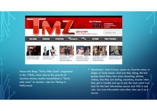 • Sometimes I want to know about my favorite actor, or
singer, or music band; what are they doing, the last
gossip about them, new music launching, photos,
videos, who they are dating, vacations, maybe when
they get in trouble and go to jail, the main point is to
look for the best information source and TMZ is one
who has trust information and other cites use it as a
source.
About the Blog: “Thirty Mile Zone” originated
in the 1960s, when due to the growth of
location shoots, studios established a “thirty
mile zone” to monitor rules for filming in
Hollywood.
 