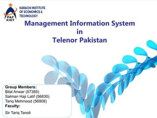Management Information System
in
Telenor Pakistan
Group Members:
Bilal Anwar (57385)
Salman Haji Latif (56830)
Tariq Mehmood (56908)
Faculty:
Sir Tariq Tanoli
 