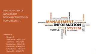 Group – 8
Aman Hiwale – MBA21278
Arpit Verma – MBA21259
Deeksha Gaur – MBA21151
Lalkishen M – MBAA21032
Rohan Rathore – MBA21171
Sharoon MS – MBA21173
Submitted by
IMPLEMENTATION OF
MANAGEMENT
INFORMATION SYSTEMS IN
BHARAT SEATS LTD
 