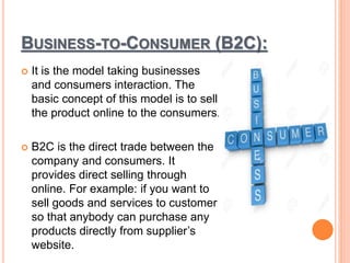 BUSINESS-TO-CONSUMER (B2C):
 It is the model taking businesses
and consumers interaction. The
basic concept of this model is to sell
the product online to the consumers.
 B2C is the direct trade between the
company and consumers. It
provides direct selling through
online. For example: if you want to
sell goods and services to customer
so that anybody can purchase any
products directly from supplier’s
website.
 