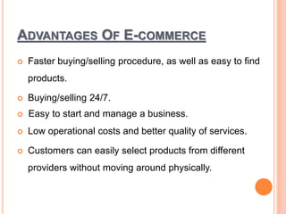 ADVANTAGES OF E-COMMERCE
 Faster buying/selling procedure, as well as easy to find
products.
 Buying/selling 24/7.
 Easy to start and manage a business.
 Low operational costs and better quality of services.
 Customers can easily select products from different
providers without moving around physically.
 