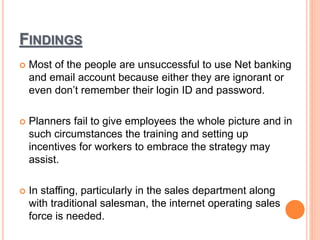 FINDINGS
 Most of the people are unsuccessful to use Net banking
and email account because either they are ignorant or
even don’t remember their login ID and password.
 Planners fail to give employees the whole picture and in
such circumstances the training and setting up
incentives for workers to embrace the strategy may
assist.
 In staffing, particularly in the sales department along
with traditional salesman, the internet operating sales
force is needed.
 