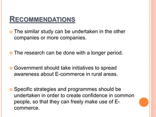 RECOMMENDATIONS
 The similar study can be undertaken in the other
companies or more companies.
 The research can be done with a longer period.
 Government should take initiatives to spread
awareness about E-commerce in rural areas.
 Specific strategies and programmes should be
undertaken in order to create confidence in common
people, so that they can freely make use of E-
commerce.
 