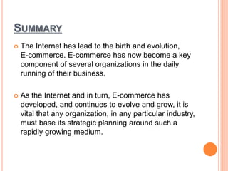 SUMMARY
 The Internet has lead to the birth and evolution,
E-commerce. E-commerce has now become a key
component of several organizations in the daily
running of their business.
 As the Internet and in turn, E-commerce has
developed, and continues to evolve and grow, it is
vital that any organization, in any particular industry,
must base its strategic planning around such a
rapidly growing medium.
 