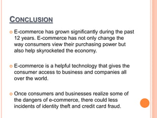 CONCLUSION
 E-commerce has grown significantly during the past
12 years. E-commerce has not only change the
way consumers view their purchasing power but
also help skyrocketed the economy.
 E-commerce is a helpful technology that gives the
consumer access to business and companies all
over the world.
 Once consumers and businesses realize some of
the dangers of e-commerce, there could less
incidents of identity theft and credit card fraud.
 