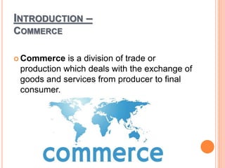 INTRODUCTION –
COMMERCE
 Commerce is a division of trade or
production which deals with the exchange of
goods and services from producer to final
consumer.
 