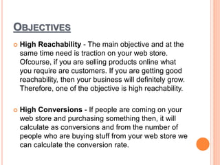 OBJECTIVES
 High Reachability - The main objective and at the
same time need is traction on your web store.
Ofcourse, if you are selling products online what
you require are customers. If you are getting good
reachability, then your business will definitely grow.
Therefore, one of the objective is high reachability.
 High Conversions - If people are coming on your
web store and purchasing something then, it will
calculate as conversions and from the number of
people who are buying stuff from your web store we
can calculate the conversion rate.
 