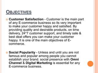 OBJECTIVES
 Customer Satisfaction - Customer is the main part
of any E-commerce business so its very important
to make your customer happy and satisfied. By
providing quality and desirable products, on time
delivery, 24*7 customer support, and timely sale &
best deal offers you can make your customer
happy. It is one of the main objectives of E-
commerce.
 Social Popularity - Unless and until you are not
famous and popular among people you cannot
establish your brand. social presence with Omni
Channel & Digital Marketing is essential for any
E-commerce business.
 