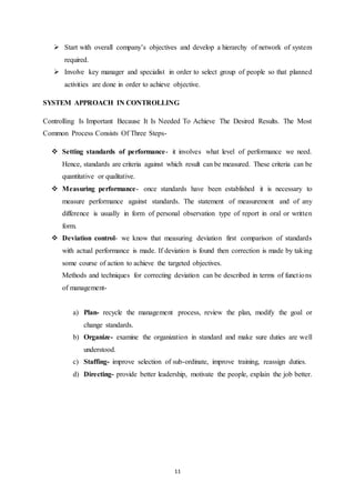  Start with overall company’s objectives and develop a hierarchy of network of system 
11 
required. 
 Involve key manager and specialist in order to select group of people so that planned 
activities are done in order to achieve objective. 
SYSTEM APPROACH IN CONTROLLING 
Controlling Is Important Because It Is Needed To Achieve The Desired Results. The Most 
Common Process Consists Of Three Steps- 
 Setting standards of performance- it involves what level of performance we need. 
Hence, standards are criteria against which result can be measured. These criteria can be 
quantitative or qualitative. 
 Measuring performance- once standards have been established it is necessary to 
measure performance against standards. The statement of measurement and of any 
difference is usually in form of personal observation type of report in oral or written 
form. 
 Deviation control- we know that measuring deviation first comparison of standards 
with actual performance is made. If deviation is found then correction is made by taking 
some course of action to achieve the targeted objectives. 
Methods and techniques for correcting deviation can be described in terms of funct ions 
of management-a) 
Plan- recycle the management process, review the plan, modify the goal or 
change standards. 
b) Organize- examine the organization in standard and make sure duties are well 
understood. 
c) Staffing- improve selection of sub-ordinate, improve training, reassign duties. 
d) Directing- provide better leadership, motivate the people, explain the job better. 
 