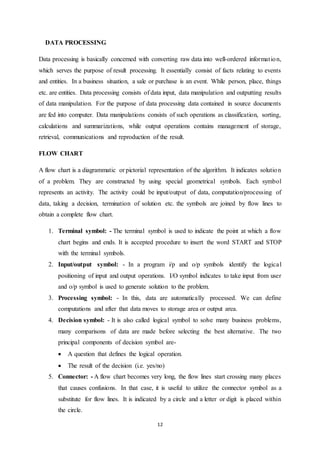 12 
DATA PROCESSING 
Data processing is basically concerned with converting raw data into well-ordered informat ion, 
which serves the purpose of result processing. It essentially consist of facts relating to events 
and entities. In a business situation, a sale or purchase is an event. While person, place, things 
etc. are entities. Data processing consists of data input, data manipulation and outputting results 
of data manipulation. For the purpose of data processing data contained in source documents 
are fed into computer. Data manipulations consists of such operations as classification, sorting, 
calculations and summarizations, while output operations contains management of storage, 
retrieval, communications and reproduction of the result. 
FLOW CHART 
A flow chart is a diagrammatic or pictorial representation of the algorithm. It indicates solution 
of a problem. They are constructed by using special geometrical symbols. Each symbol 
represents an activity. The activity could be input/output of data, computation/processing of 
data, taking a decision, termination of solution etc. the symbols are joined by flow lines to 
obtain a complete flow chart. 
1. Terminal symbol: - The terminal symbol is used to indicate the point at which a flow 
chart begins and ends. It is accepted procedure to insert the word START and STOP 
with the terminal symbols. 
2. Input/output symbol: - In a program i/p and o/p symbols identify the logica l 
positioning of input and output operations. I/O symbol indicates to take input from user 
and o/p symbol is used to generate solution to the problem. 
3. Processing symbol: - In this, data are automatically processed. We can define 
computations and after that data moves to storage area or output area. 
4. Decision symbol: - It is also called logical symbol to solve many business problems, 
many comparisons of data are made before selecting the best alternative. The two 
principal components of decision symbol are- 
 A question that defines the logical operation. 
 The result of the decision (i.e. yes/no) 
5. Connector: - A flow chart becomes very long, the flow lines start crossing many places 
that causes confusions. In that case, it is useful to utilize the connector symbol as a 
substitute for flow lines. It is indicated by a circle and a letter or digit is placed within 
the circle. 
 