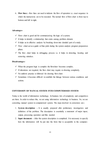 6. Flow lines: - flow lines are used to indicate the flow of operation i.e. exact sequence in 
which the instructions are to be executed. The normal flow of flow-chart is from top to 
bottom and left to right. 
13 
Advantages- 
 Flow- chart is good aid for communicating the logic of a system. 
 It helps to identify a relationship that exists among problem element. 
 It helps us in effective analysis by breaking down into detailed part of a study. 
 Flow –chart act as a guide or blue print during the system analysis program preparation 
phase. 
 The flow chart helps in debugging process i.e. it helps in detecting, locating and 
removing mistakes. 
Disadvantages- 
 When the program logic is complex the flowchart becomes complex. 
 If alterations are required, the flow chart may require re-drawing completely. 
 No uniform practice is followed for drawing flow-chart. 
 Sometimes it becomes difficult to establish the linkage between various conditions and 
actions. 
CONVERSION OF MANUAL SYSTEM INTO COMPUTERISED SYSTEM 
Today is the world of information technology. In business lots of complexity and competition 
are there. In order to reduce this, we are using information technology in business. So, we are 
converting manual system to computerized system. The steps involved in conversion are:- 
1. System description: - It is usually prepared after preliminary investigation and 
definition of the problem. The description is essentially a statement of major input, 
output, processing operation and files needed. 
2. Input document: - After the system description is completed. It is necessary to specify 
how the information will be put into the form that is acceptable to the computer. 
 