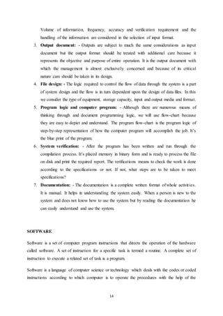 Volume of information, frequency, accuracy and verification requirement and the 
handling of the information are considered in the selection of input format. 
3. Output document: - Outputs are subject to much the same considerations as input 
document but the output format should be treated with additional care because it 
represents the objective and purpose of entire operation. It is the output document with 
which the management is almost exclusively concerned and because of its critical 
nature care should be taken in its design. 
4. File design: - The logic required to control the flow of data through the system is a part 
of system design and the flow is in turn dependent upon the design of data files. In this 
we consider the type of equipment, storage capacity, input and output media and format. 
5. Program logic and computer program: - Although there are numerous means of 
thinking through and document programming logic, we will use flow-chart because 
they are easy to depict and understand. The program flow-chart is the program logic of 
step-by-step representation of how the computer program will accomplish the job. It’s 
the blue print of the program. 
6. System verification: - After the program has been written and run through the 
compilation process. It’s placed memory in binary form and is ready to process the file 
on disk and print the required report. The verifications means to check the work is done 
according to the specifications or not. If not, what steps are to be taken to meet 
specifications? 
7. Documentation: - The documentation is a complete written format of whole activit ies. 
It is manual. It helps in understanding the system easily. When a person is new to the 
system and does not know how to use the system but by reading the documentation he 
can easily understand and use the system. 
14 
SOFTWARE 
Software is a set of computer program instructions that directs the operation of the hardware 
called software. A set of instruction for a specific task is termed a routine. A complete set of 
instruction to execute a related set of task is a program. 
Software is a language of computer science or technology which deals with the codes or coded 
instructions according to which computer is to operate the procedures with the help of the 
 