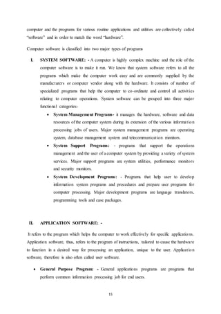 computer and the programs for various routine applications and utilities are collectively called 
“software” and in order to match the word “hardware”. 
Computer software is classified into two major types of programs 
I. SYSTEM SOFTWARE: - A computer is highly complex machine and the role of the 
computer software is to make it run. We know that system software refers to all the 
programs which make the computer work easy and are commonly supplied by the 
manufacturers or computer vendor along with the hardware. It consists of number of 
specialized programs that help the computer to co-ordinate and control all activit ies 
relating to computer operations. System software can be grouped into three major 
functional categories- 
 System Management Programs- it manages the hardware, software and data 
resources of the computer system during its extension of the various informa t ion 
processing jobs of users. Major system management programs are operating 
system, database management system and telecommunicat ion monitors. 
 System Support Programs: - programs that support the operations 
management and the user of a computer system by providing a variety of system 
services. Major support programs are system utilities, performance monitors 
and security monitors. 
 System Development Programs: - Programs that help user to develop 
information system programs and procedures and prepare user programs for 
computer processing. Major development programs are language translators, 
programming tools and case packages. 
15 
II. APPLICATION SOFTWARE: - 
It refers to the program which helps the computer to work effectively for specific applications. 
Application software, thus, refers to the program of instructions, tailored to cause the hardware 
to function in a desired way for processing an application, unique to the user. Applicat ion 
software, therefore is also often called user software. 
 General Purpose Program: - General applications programs are programs that 
perform common information processing job for end users. 
 