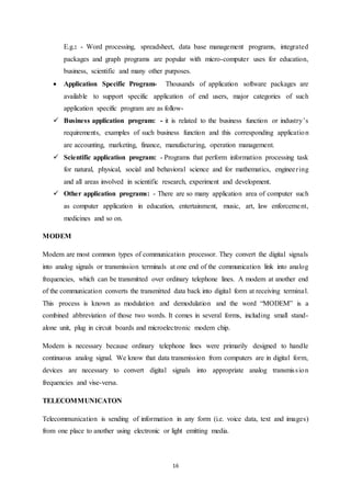 E.g.: - Word processing, spreadsheet, data base management programs, integrated 
packages and graph programs are popular with micro-computer uses for education, 
business, scientific and many other purposes. 
 Application Specific Program- Thousands of application software packages are 
available to support specific application of end users, major categories of such 
application specific program are as follow- 
 Business application program: - it is related to the business function or industry’s 
requirements, examples of such business function and this corresponding application 
are accounting, marketing, finance, manufacturing, operation management. 
 Scientific application program: - Programs that perform information processing task 
for natural, physical, social and behavioral science and for mathematics, enginee r ing 
and all areas involved in scientific research, experiment and development. 
 Other application programs: - There are so many application area of computer such 
as computer application in education, entertainment, music, art, law enforceme nt, 
medicines and so on. 
16 
MODEM 
Modem are most common types of communication processor. They convert the digital signals 
into analog signals or transmission terminals at one end of the communication link into analog 
frequencies, which can be transmitted over ordinary telephone lines. A modem at another end 
of the communication converts the transmitted data back into digital form at receiving terminal. 
This process is known as modulation and demodulation and the word “MODEM” is a 
combined abbreviation of those two words. It comes in several forms, including small stand-alone 
unit, plug in circuit boards and microelectronic modem chip. 
Modem is necessary because ordinary telephone lines were primarily designed to handle 
continuous analog signal. We know that data transmission from computers are in digital form, 
devices are necessary to convert digital signals into appropriate analog transmis s ion 
frequencies and vise-versa. 
TELECOMMUNICATON 
Telecommunication is sending of information in any form (i.e. voice data, text and images) 
from one place to another using electronic or light emitting media. 
 