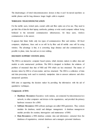 The disadvantages of wired telecommunication devices is that, it can’t be moved anywhere as 
mobile phones and for long distances longer length cable is required. 
18 
WIRELESS TELECOMMUNICATION 
For the mobile users, twisted pairs, coaxial cable and fiber optics are of no use. They need to 
get their bits of data for their laptop, notebooks, palmtop or wrist watch computer without being 
bothered to the terrestrial communication infrastructure, for these users, wireless 
communication is the answer. 
It appears that future holds only two types of communication fiber and wireless. All fixed 
computers, telephones, faxes and so on will be by fiber and all mobile ones will be using 
wireless. The advantage is that, it is converting large distance and also communication is 
possible in plane, train, bus and car or even walking. 
DECISION SUPPORT SYSTEM (DSS) 
The DSS is an interactive computer based system, which decision makers to utilize data and 
models to solve unstructured problems. The DSS is designed to facilitate the solutions of 
problem of structured than that of MIS and TPS which are less structured. The nature of 
decision taken by DSS is of non-routine and less structured. The DSS is a collection of data 
and data processing tools used to creatively manipulate data to answers unknown and often 
unexpected questions. 
DSS aims at supporting the decision maker by providing the information with the aid of 
quantitative techniques. 
Components of DSS- 
 Hardware Resources- Executives work stations, are connected by telecommunica t ion 
network, to other computers and devices in the organization, and provided the primary 
hardware resources for a DSS. 
 Software Resources- DSS software packages are called DSS generators. They contain 
modules for database, model and dialogue management. A database manageme nt 
module provides for creation, interrogation and maintenance of DSS. 
 Data Resources- a DSS database contains data and information extracted from the 
databases of organization, external databases and a managers personnel databases. 
 