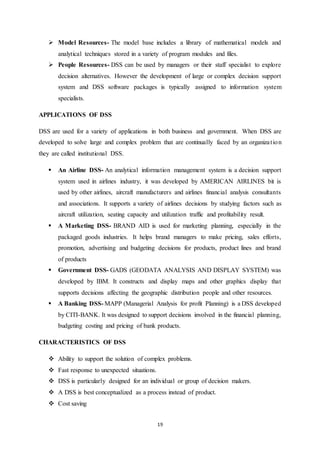  Model Resources- The model base includes a library of mathematical models and 
analytical techniques stored in a variety of program modules and files. 
 People Resources- DSS can be used by managers or their staff specialist to explore 
decision alternatives. However the development of large or complex decision support 
system and DSS software packages is typically assigned to information system 
specialists. 
19 
APPLICATIONS OF DSS 
DSS are used for a variety of applications in both business and government. When DSS are 
developed to solve large and complex problem that are continually faced by an organiza t ion 
they are called institutional DSS. 
 An Airline DSS- An analytical information management system is a decision support 
system used in airlines industry, it was developed by AMERICAN AIRLINES bit is 
used by other airlines, aircraft manufacturers and airlines financial analysis consultants 
and associations. It supports a variety of airlines decisions by studying factors such as 
aircraft utilization, seating capacity and utilization traffic and profitability result. 
 A Marketing DSS- BRAND AID is used for marketing planning, especially in the 
packaged goods industries. It helps brand managers to make pricing, sales efforts, 
promotion, advertising and budgeting decisions for products, product lines and brand 
of products 
 Government DSS- GADS (GEODATA ANALYSIS AND DISPLAY SYSTEM) was 
developed by IBM. It constructs and display maps and other graphics display that 
supports decisions affecting the geographic distribution people and other resources. 
 A Banking DSS- MAPP (Managerial Analysis for profit Planning) is a DSS developed 
by CITI-BANK. It was designed to support decisions involved in the financial planning, 
budgeting costing and pricing of bank products. 
CHARACTERISTICS OF DSS 
 Ability to support the solution of complex problems. 
 Fast response to unexpected situations. 
 DSS is particularly designed for an individual or group of decision makers. 
 A DSS is best conceptualized as a process instead of product. 
 Cost saving 
 