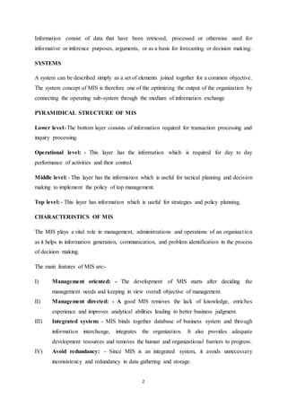 Information consist of data that have been retrieved, processed or otherwise used for 
informative or inference purposes, arguments, or as a basis for forecasting or decision making. 
2 
SYSTEMS 
A system can be described simply as a set of elements joined together for a common objective. 
The system concept of MIS is therefore one of the optimizing the output of the organization by 
connecting the operating sub-system through the medium of information exchange 
PYRAMIDICAL STRUCTURE OF MIS 
Lower level:-The bottom layer consists of information required for transaction processing and 
inquiry processing. 
Operational level: - This layer has the information which is required for day to day 
performance of activities and their control. 
Middle level: - This layer has the information which is useful for tactical planning and decision 
making to implement the policy of top management. 
Top level: - This layer has information which is useful for strategies and policy planning. 
CHARACTERISTICS OF MIS 
The MIS plays a vital role in management, administrations and operations of an organiza t ion 
as it helps in information generation, communication, and problem identification in the process 
of decision making. 
The main features of MIS are:- 
I) Management oriented: - The development of MIS starts after deciding the 
management needs and keeping in view overall objective of management. 
II) Management directed: - A good MIS removes the lack of knowledge, enriches 
experience and improves analytical abilities leading to better business judgment. 
III) Integrated system: - MIS binds together database of business system and through 
information interchange, integrates the organization. It also provides adequate 
development resources and removes the human and organizational barriers to progress. 
IV) Avoid redundancy: - Since MIS is an integrated system, it avoids unnecessary 
inconsistency and redundancy in data gathering and storage. 
 