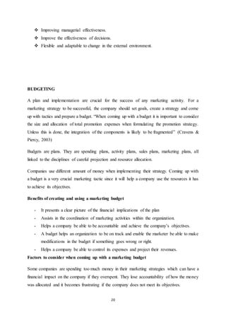 20 
 Improving managerial effectiveness. 
 Improve the effectiveness of decisions. 
 Flexible and adaptable to change in the external environment. 
BUDGETING 
A plan and implementation are crucial for the success of any marketing activity. For a 
marketing strategy to be successful, the company should set goals, create a strategy and come 
up with tactics and prepare a budget. “When coming up with a budget it is important to consider 
the size and allocation of total promotion expenses when formulating the promotion strategy. 
Unless this is done, the integration of the components is likely to be fragmented” (Cravens & 
Piercy, 2003) 
Budgets are plans. They are spending plans, activity plans, sales plans, marketing plans, all 
linked to the disciplines of careful projection and resource allocation. 
Companies use different amount of money when implementing their strategy. Coming up with 
a budget is a very crucial marketing tactic since it will help a company use the resources it has 
to achieve its objectives. 
Benefits of creating and using a marketing budget 
- It presents a clear picture of the financial implications of the plan 
- Assists in the coordination of marketing activities within the organization. 
- Helps a company be able to be accountable and achieve the company’s objectives. 
- A budget helps an organization to be on track and enable the marketer be able to make 
modifications in the budget if something goes wrong or right. 
- Helps a company be able to control its expenses and project their revenues. 
Factors to consider when coming up with a marketing budget 
Some companies are spending too much money in their marketing strategies which can have a 
financial impact on the company if they overspent. They lose accountability of how the money 
was allocated and it becomes frustrating if the company does not meet its objectives. 
 