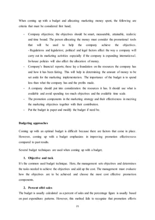 When coming up with a budget and allocating marketing money spent, the following are 
criteria that must be considered first hand; 
- Company objectives; the objectives should be smart, measurable, attainable, realist ic 
and time bound. The person allocating the money must consider the promotional tools 
that will be used to help the company achieve the objectives. 
- Regulations and legislation; political and legal factors affect the way a company will 
carry out its marketing activities especially if the company is expanding internationa l. 
In-house policies will also affect the allocation of money. 
- Company’s financial reports; these lay a foundation on the resources the company has 
and how it has been fairing. This will help in determining the amount of money to be 
set aside for the marketing implementation. The importance of the budget is to spend 
less than what the company has and the profits made. 
- A company should put into consideration the resources it has. It should use what is 
available and avoid spending too much objectives and the available time scale. 
- The promotion components in the marketing strategy and their effectiveness in meeting 
the marketing objectives together with their contribution. 
- Put the budget in paper and modify the budget if need be. 
21 
Budgeting approaches 
Coming up with an optimal budget is difficult because there are factors that come in place. 
However, coming up with a budget emphasizes in improving promotion effectiveness 
compared to past results. 
Several budget techniques are used when coming up with a budget; 
1. Objective and task 
It’s the common used budget technique. Here, the management sets objectives and determines 
the tasks needed to achieve the objectives and add up the cost. The management must evaluate 
how the objectives are to be achieved and choose the most cost effective promotion 
components. 
2. Percent of64 sales 
The budget is usually calculated as a percent of sales and the percentage figure is usually based 
on past expenditure patterns. However, this method fails to recognize that promotion efforts 
 