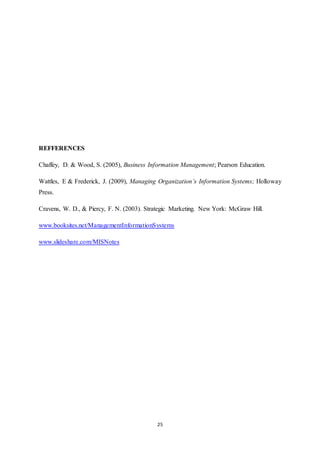 25 
REFFERENCES 
Chaffey, D. & Wood, S. (2005), Business Information Management; Pearson Education. 
Wattles, E & Frederick, J. (2009), Managing Organization’s Information Systems; Holloway 
Press. 
Cravens, W. D., & Piercy, F. N. (2003). Strategic Marketing. New York: McGraw Hill. 
www.booksites.net/ManagementInformationSystems 
www.slideshare.com/MISNotes 
